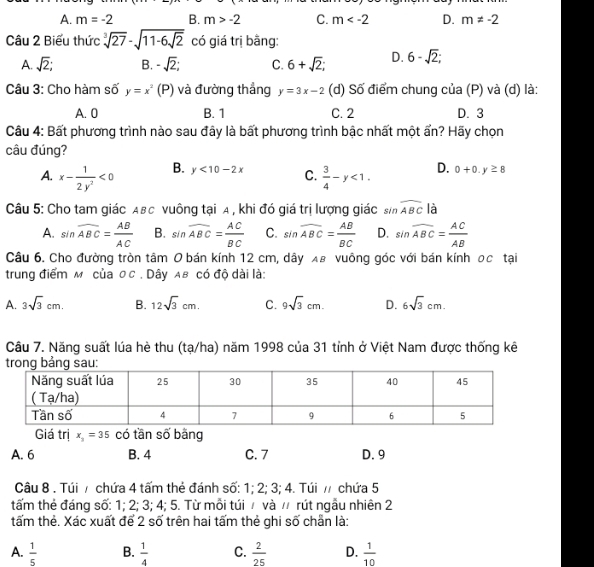 A. m=-2 B. m>-2 C. m D. m!= -2
Câu 2 Biểu thức sqrt[3](27)-sqrt(11-6sqrt 2) có giá trị bằng:
A. sqrt(2); B. -sqrt(2); C. 6+sqrt(2); D. 6-sqrt(2);
Câu 3: Cho hàm số y=x^2 (P) và đường thắng y=3x-2 (d) Số điểm chung của (P) và (d) là:
A. 0 B. 1 C. 2 D. 3
Câu 4: Bất phương trình nào sau đây là bất phương trình bậc nhất một ẩn? Hãy chọn
câu đúng?
A. x- 1/2y^2 <0</tex> B. y<10-2x</tex> C.  3/4 -y<1. D. 0+0.y≥ 8
Câu 5: Cho tam giác Aвс vuông tại A , khi đó giá trị lượng giác sin widehat ABC là
A. sin widehat ABC= AB/AC  B. sin widehat ABC= AC/BC  C. sin widehat ABC= AB/BC  D. sin widehat ABC= AC/AB 
Câu 6. Cho đường tròn tâm 0 bán kính 12 cm, dây λ8 vuông góc với bán kính 0c tại
trung điểm м của ос . Dây Aв có độ dài là:
A. 3sqrt(3)cm. B. 12sqrt(3)cm. C. 9sqrt(3)cm. D. 6sqrt(3)cm.
Câu 7. Năng suất lúa hè thu (tạ/ha) năm 1998 của 31 tỉnh ở Việt Nam được thống kê
Giá trị x_3=35 có tần số bằng
A. 6 B. 4 C. 7 D. 9
Câu 8 . Túi / chứa 4 tấm thẻ đánh số: 1; 2; 3; 4. Túi / chứa 5
tấm thẻ đáng số: 1; 2; 3; 4; 5. Từ mỗi túi / và / rút ngẫu nhiên 2
tấm thẻ. Xác xuất để 2 số trên hai tấm thẻ ghi số chẵn là:
A.  1/5  B.  1/4  C.  2/25  D.  1/10 