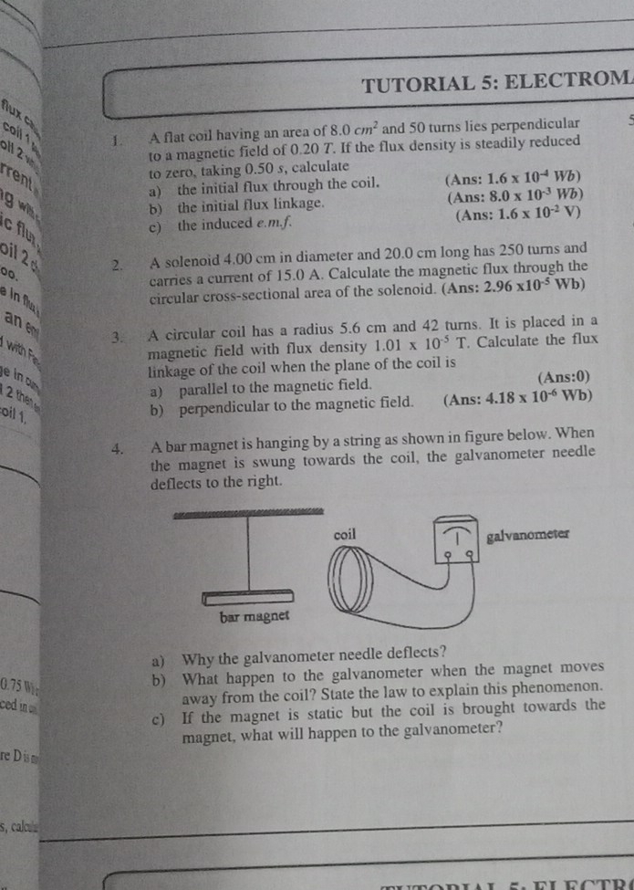 TUTORIAL 5: ELECTROM 
lux c 
cail 1 1. A flat coil having an area of 8.0cm^2 and 50 turns lies perpendicular
11 2 v
to a magnetic field of 0.20 T. If the flux density is steadily reduced 
to zero, taking 0.50 s, calculate 
rent 
a) the initial flux through the coil. (Ans: 1.6* 10^(-4)Wb)
g w 
b) the initial flux linkage. (Ans: 8.0* 10^(-3)Wb)
(Ans: 
c flu 
c) the induced e.m.f. 1.6* 10^(-2)V)
bil 2 
2. A solenoid 4.00 cm in diameter and 20.0 cm long has 250 turns and 
00. 
carries a current of 15.0 A. Calculate the magnetic flux through the 

circular cross-sectional area of the solenoid. (Ans: 2.96* 10^(-5)Wb)
an e 
3. A circular coil has a radius 5.6 cm and 42 turns. It is placed in a 
with Fi magnetic field with flux density 1.01* 10^(-5)T. Calculate the flux 
ein o 
linkage of the coil when the plane of the coil is 
2 the 
a) parallel to the magnetic field. (Ans:0) 
oil 1. 
b) perpendicular to the magnetic field. (Ans: 4.18* 10^(-6)WI D) 
4. A bar magnet is hanging by a string as shown in figure below. When 
the magnet is swung towards the coil, the galvanometer needle 
deflects to the right. 
a) Why the galvanometer needle deflects?
0.75 Wr 
b) What happen to the galvanometer when the magnet moves 
ced in 
away from the coil? State the law to explain this phenomenon. 
c) If the magnet is static but the coil is brought towards the 
magnet, what will happen to the galvanometer? 
re Dis m 
s, calcu