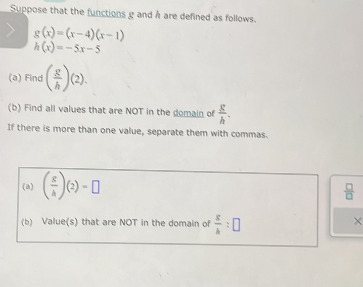 Suppose that the functions g and h are defined as follows.
g(x)=(x-4)(x-1)
h(x)=-5x-5
(a) Find ( g/h )(2). 
(b) Find all values that are NOT in the domain of  g/h . 
If there is more than one value, separate them with commas. 
(a) ( s/h )(2)=□
 □ /□  
(b) Value(s) that are NOT in the domain of frac 8h:□ 
×