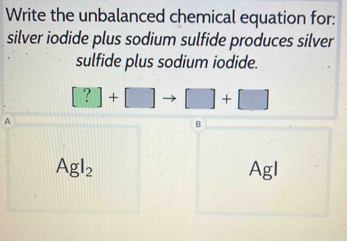 Write the unbalanced chemical equation for:
silver iodide plus sodium sulfide produces silver
sulfide plus sodium iodide.
[?]+[] □ +□
A
B
AgI_2 AgI