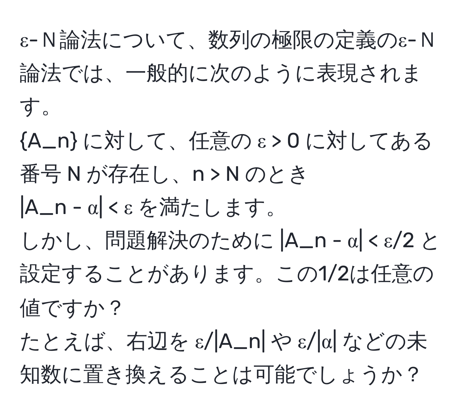 ε-Ｎ論法について、数列の極限の定義のε-Ｎ論法では、一般的に次のように表現されます。  
A_n に対して、任意の ε > 0 に対してある番号 N が存在し、n > N のとき  
|A_n - α| < ε を満たします。  
しかし、問題解決のために |A_n - α|