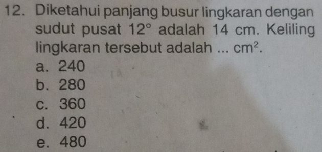 Diketahui panjang busur lingkaran dengan
sudut pusat 12° adalah 14 cm. Keliling
lingkaran tersebut adalah ... cm^2.
a. 240
b. 280
c. 360
d. 420
e. 480