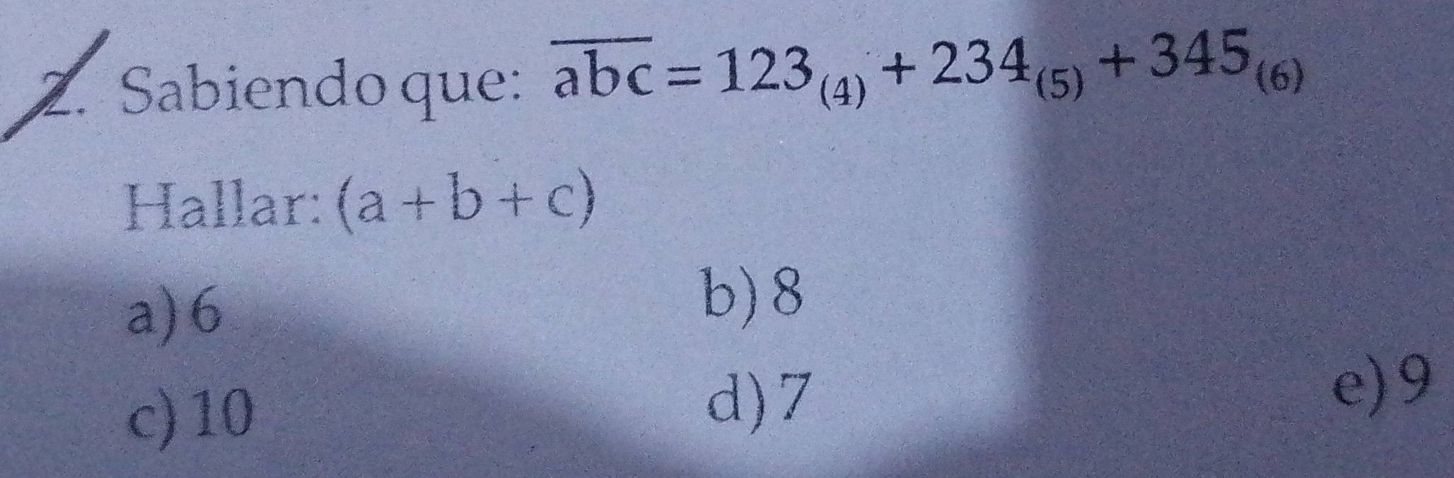 Sabiendo que: overline abc=123_(4)+234_(5)+345_(6)
Hallar: (a+b+c)
a) 6
b) 8
c) 10
d) 7
e) 9