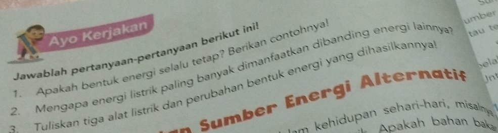 umber 
Ayo Kerjakan 
Jawablah pertanyaan-pertanyaan berikut inil 
1. Apakah bentuk energi selalu tetap? Berikan contohnya 
bela 
2. Mengapa energi listrik paling banyak dimanfaatkan dibanding energi lainnya tau te 
3 Tuliskan tiga alat listrik dan perubahan bentuk energi yang dihasilkannya 
* * u mb er En ergi Altern atif Jnt 
A pakah bahan baka