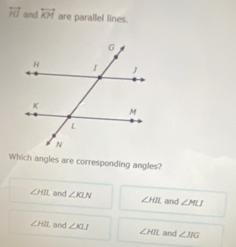 overleftrightarrow HJ and overleftrightarrow KM are parallel lines.
Which angles are corresponding angles?
∠ HIL and ∠ KLN ∠ HIL and ∠ MLI
∠ HIL and ∠ KLI ∠ HIL and ∠ JIG