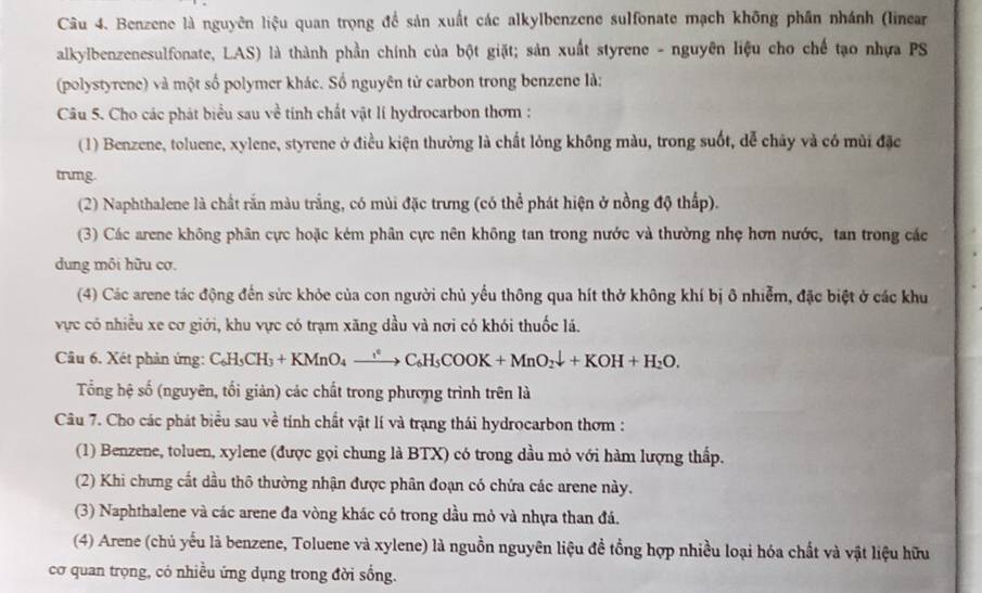 Benzene là nguyên liệu quan trọng để sản xuất các alkylbenzene sulfonate mạch không phần nhánh (linear
alkylbenzenesulfonate, LAS) là thành phần chính của bột giặt; sản xuất styrene - nguyên liệu cho chế tạo nhựa PS
(polystyrene) và một số polymer khác. Số nguyên tử carbon trong benzene là:
Câu 5. Cho các phát biểu sau về tinh chất vật lí hydrocarbon thơm :
(1) Benzene, toluene, xylene, styrene ở điều kiện thường là chất lỏng không màu, trong suốt, dễ chây và có mùi đặc
trumg.
(2) Naphthalene là chất rắn màu trắng, có mùi đặc trưng (có thể phát hiện ở nồng độ thấp).
(3) Các arene không phân cực hoặc kém phân cực nên không tan trong nước và thường nhẹ hơn nước, tan trong các
dung môi hữu cơ.
(4) Các arene tác động đến sức khỏe của con người chủ yếu thông qua hít thở không khí bị ô nhiễm, đặc biệt ở các khu
vực có nhiều xe cơ giới, khu vực có trạm xăng dầu và nơi có khói thuốc lá.
Câu 6. Xét phản ứng: C_6H_5CH_3+KMnO_4xrightarrow i°C_6H_5COOK+MnO_2downarrow +KOH+H_2O.
Tổng hệ số (nguyên, tối giản) các chất trong phương trình trên là
Câu 7. Cho các phát biểu sau về tính chất vật lí và trạng thái hydrocarbon thơm :
(1) Benzene, toluen, xylene (được gọi chung là BTX) có trong dầu mỏ với hàm lượng thấp.
(2) Khi chưng cắt dầu thô thường nhận được phân đoạn có chứa các arene này.
(3) Naphthalene và các arene đa vòng khác có trong dầu mỏ và nhựa than đá.
(4) Arene (chủ yếu là benzene, Toluene và xylene) là nguồn nguyên liệu đề tổng hợp nhiều loại hóa chất và vật liệu hữu
cơ quan trọng, có nhiều ứng dụng trong đời sống.