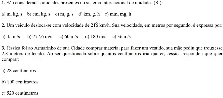 São consideradas unidades presentes no sistema internacional de unidades (SI):
a) m, kg, s b) cm, kg, s c) m, g, s d) km, g, h c) mm, mg, h
2. Um veículo desloca-se com velocidade de 216 km/h. Sua velocidade, em metros por segundo, é expressa por:
a) 45 m/s b) 777,6 m/s c) 60 m/s d) 180 m/s e) 36 m/s
3. Jéssica foi ao Armarinho de sua Cidade comprar material para fazer um vestido, sua mãe pediu que trouxesse
2,8 metros de tecido. Ao ser questionada sobre quantos centímetros iria querer, Jéssica respondeu que quer
comprar:
a) 28 centímetros
b) 100 centimetros
c) 520 centímetros