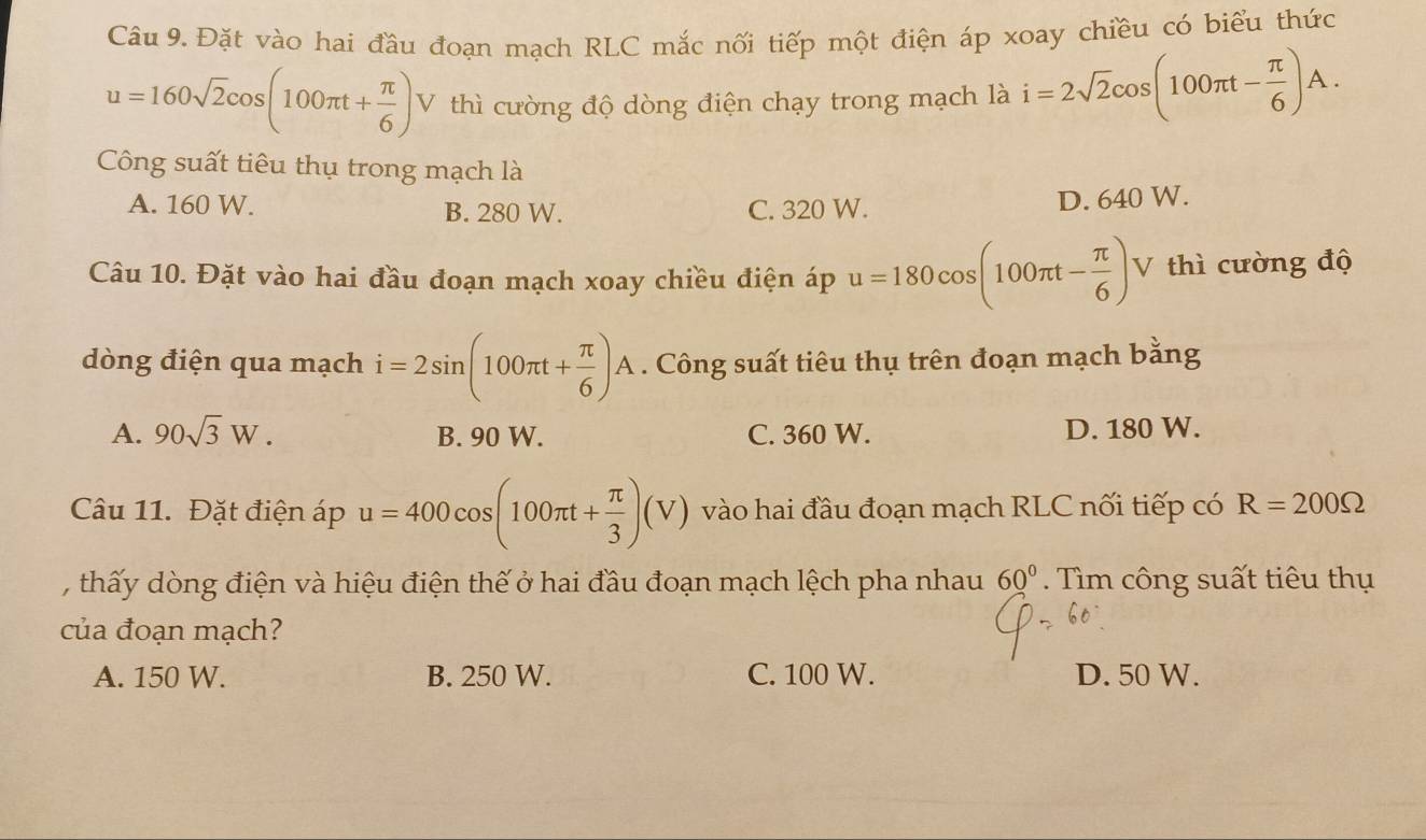 Đặt vào hai đầu đoạn mạch RLC mắc nối tiếp một điện áp xoay chiều có biểu thức
u=160sqrt(2)cos (100π t+ π /6 ) V thì cường độ dòng điện chạy trong mạch là i=2sqrt(2)cos (100π t- π /6 )A. 
Công suất tiêu thụ trong mạch là
A. 160 W. B. 280 W. C. 320 W.
D. 640 W.
Câu 10. Đặt vào hai đầu đoạn mạch xoay chiều điện áp u=180cos (100π t- π /6 ) V thì cường độ
dòng điện qua mạch i=2sin (100π t+ π /6 )A. Công suất tiêu thụ trên đoạn mạch bằng
A. 90sqrt(3)W. B. 90 W. C. 360 W. D. 180 W.
Câu 11. Đặt điện áp u=400cos (100π t+ π /3 )(V) vào hai đầu đoạn mạch RLC nối tiếp có R=200Omega
, thấy dòng điện và hiệu điện thế ở hai đầu đoạn mạch lệch pha nhau 60° Tìm công suất tiêu thụ
của đoạn mạch?
A. 150 W. B. 250 W. C. 100 W. D. 50 W.