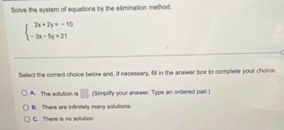 Solve the system of equations by the elimination method.
beginarrayl 2x+2y=-10 -3x-5y=21endarray.
Select the correct choice below and, if necessary, fill in the answer box to complete your choice.
A. The solution is □ . (Simplify your answer. Type an ordered pair.)
B. There are infinitely many solutions.
C. There is no solution.