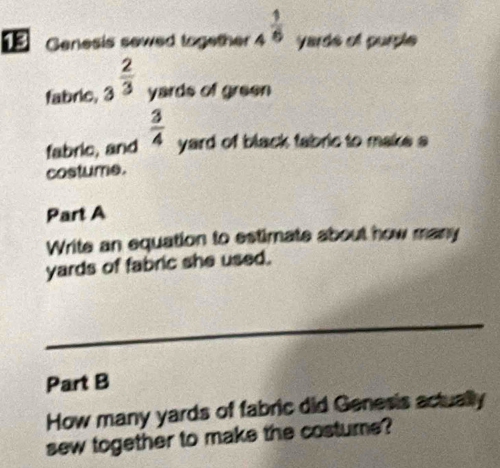 Genesis sewed together 4^(frac 1)6 yarde el purpl 
fabrie, 3^(frac 2)3 yards of green 
fabric, and  3/4  yard of black fabric to make a 
costume. 
Part A 
Write an equation to estimate about how many
yards of fabric she used. 
_ 
Part B 
How many yards of fabric did Genesis actually 
sew together to make the costure?