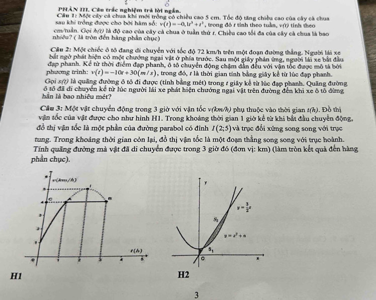 PHÀN III. Câu trắc nghiệm trả lời ngắn.
Câu 1: Một cây cả chua khi mới trồng có chiều cao 5 cm. Tốc độ tăng chiều cao của cây cà chua
sau khi trồng được cho bởi hàm số: v(t)=-0,1t^3+t^2 , trong đỏ t tính theo tuần, v(t) tính theo
cm/tuần. Gọi h(7) là độ cao của cây cà chua ở tuần thứ 1. Chiều cao tối đa của cây cà chua là bao
nhiêu? ( là tròn đến hàng phần chục)
Câu 2: Một chiếc ô tô đang di chuyển với tốc độ 72 km/h trên một đoạn đường thẳng. Người lái xe
bất ngờ phát hiện có một chướng ngại vật ở phía trước. Sau một giây phản ứng, người lái xe bắt đầu
đạp phanh. Kể từ thời điểm đạp phanh, ổ tô chuyển động chậm dẫn đều với vận tốc được mô tả bởi
phương trình: v(t)=-10t+30(m/s) , trong đó, t là thời gian tính bằng giây kể từ lúc đạp phanh.
Gọi s(?) là quãng đường ô tô đi được (tính bằng mét) trong 1 giây kể từ lúc đạp phanh. Quãng đường
ô tô đã di chuyển kể từ lúc người lải xe phát hiện chướng ngại vật trên đường đến khi xe ô tô dừng
hằn là bao nhiêu mét?
Câu 3: Một vật chuyển động trong 3 giờ với vận tốc v(km/h) phụ thuộc vào thời gian t(h). Đồ thị
vận tốc của vật được cho như hình H1. Trong khoảng thời gian 1 giờ kể từ khi bắt đầu chuyển động,
đồ thị vận tốc là một phần của đường parabol có đỉnh I(2;5) và trục đối xứng song song với trục
tung. Trong khoảng thời gian còn lại, đồ thị vận tốc là một đoạn thằng song song với trục hoành.
Tính quãng đường mà vật đã di chuyển được trong 3 giờ đó (đơn vị: km) (làm tròn kết quả đến hàng
phần chục).
y
y= 3/2 x
S_1
y=x^2+a
s_1
x
H1
H2
3