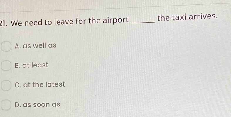 We need to leave for the airport _the taxi arrives.
A. as well as
B. at least
C. at the latest
D. as soon as