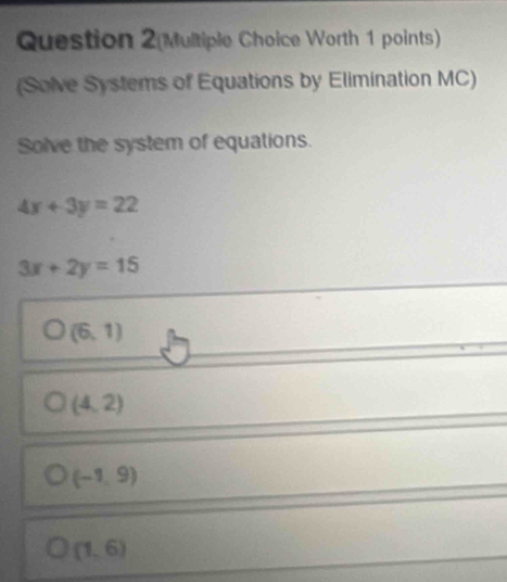 Question 2(Multiple Choice Worth 1 points)
(Solve Systems of Equations by Elimination MC)
Solve the system of equations.
4x+3y=22
3x+2y=15
(6,1)
(4,2)
(-1,9)
(1,6)