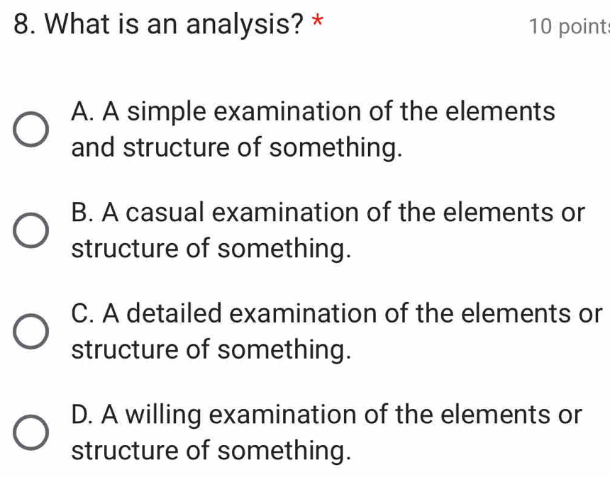 What is an analysis? * 10 point
A. A simple examination of the elements
and structure of something.
B. A casual examination of the elements or
structure of something.
C. A detailed examination of the elements or
structure of something.
D. A willing examination of the elements or
structure of something.