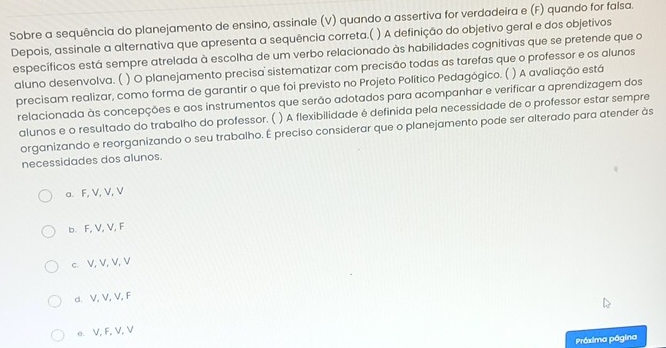 Sobre a sequência do planejamento de ensino, assinale (V) quando a assertiva for verdadeira e (F) quando for falsa.
Depois, assinale a alternativa que apresenta a sequência correta.( ) A definição do objetivo geral e dos objetivos
específicos está sempre atrelada à escolha de um verbo relacionado às habilidades cognitivas que se pretende que o
aluno desenvolva. ( ) O planejamento precisa sistematizar com precisão todas as tarefas que o professor e os alunos
precisam realizar, como forma de garantir o que foi previsto no Projeto Político Pedagógico. ( ) A avaliação está
relacionada às concepções e aos instrumentos que serão adotados para acompanhar e verificar a aprendizagem dos
alunos e o resultado do trabalho do professor. ( ) A flexibilidade é definida pela necessidade de o professor estar sempre
organizando e reorganizando o seu trabalho. É preciso considerar que o planejamento pode ser alterado para atender às
necessidades dos alunos.
a. F, V, V, V
b. F, V, V, F
c. V, V, V, V
d. V, V, V, F
e. V, F, V, V
Práxima página