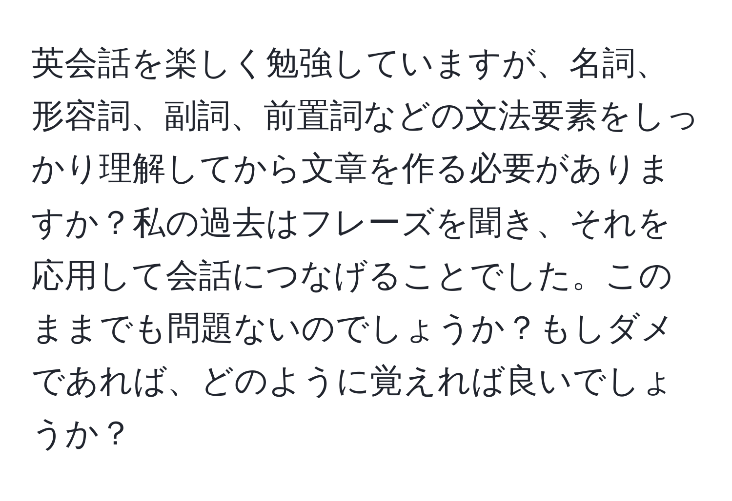 英会話を楽しく勉強していますが、名詞、形容詞、副詞、前置詞などの文法要素をしっかり理解してから文章を作る必要がありますか？私の過去はフレーズを聞き、それを応用して会話につなげることでした。このままでも問題ないのでしょうか？もしダメであれば、どのように覚えれば良いでしょうか？