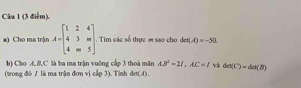 Cho ma trận A=beginbmatrix 1&2&4 4&3&m 4&m&5endbmatrix. Tìm các số thực m sao cho det(A)=-50. 
b) Cho A, B, C là ba ma trận vuông cấp 3 thoả mãn A. B^2=2I,A. C=I và det(C)=det(B)
(trong đó 1 là ma trận đơn vị cấp 3). Tính det(A).