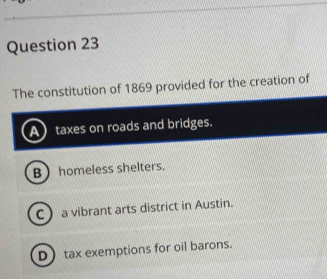 The constitution of 1869 provided for the creation of
taxes on roads and bridges.
B homeless shelters.
C a vibrant arts district in Austin.
D tax exemptions for oil barons.