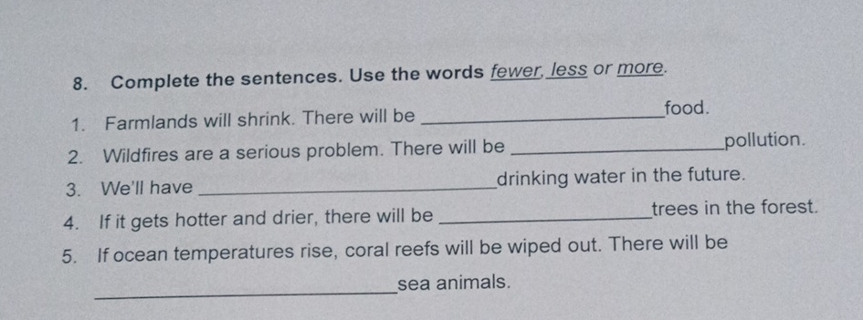 Complete the sentences. Use the words fewer, less or more. 
1. Farmlands will shrink. There will be_ 
food. 
2. Wildfires are a serious problem. There will be _pollution. 
3. We'll have _drinking water in the future. 
4. If it gets hotter and drier, there will be _trees in the forest. 
5. If ocean temperatures rise, coral reefs will be wiped out. There will be 
_ 
sea animals.