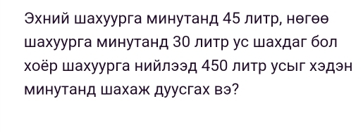 Θхний шахуурга минутанд 45 литр, нθгθθ 
шахуурга минутанд ЗΟ литр ус шахдаг бол 
χοёр шахуурга нийлээд 45Ο литр усыιг хэдэн 
Минутанд Шахаж дуусгах вэ?