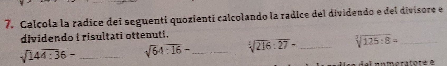 Calcola la radice dei seguenti quozienti calcolando la radice del dividendo e del divisore e 
dividendo i risultati ottenuti.
sqrt[3](216:27)= _ 
_ sqrt[3](125:8)=
sqrt(144:36)= _ 
_ sqrt(64:16)=
del numeratore e