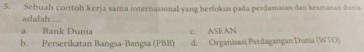 Sebuah contoh kerja sama internasional yang berfokus pada perdamaian dan keamanan dunia
adalah ....
a. Bank Dunia c. ASEAN
b. Perserikatan Bangsa-Bangsa (PBB) d. Organisasi Perdagangan Dunia (WTO)