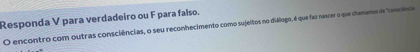 Responda V para verdadeiro ou F para falso. 
O encontro com outras consciências, o seu reconhecimento como sujeitos no diálogo, é que faz nascer o que chamamos de "consciência