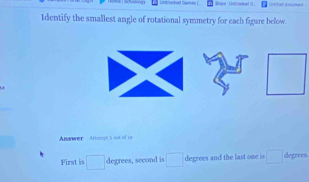 Home | Schoology Unblocked Games ( Slope - Unblocked G... Untitled document 
Identify the smallest angle of rotational symmetry for each figure below. 
M 
Answer Attempt 2 out of 10 
First is □  degrees, second is □ degrees and the last one is □ degrees.