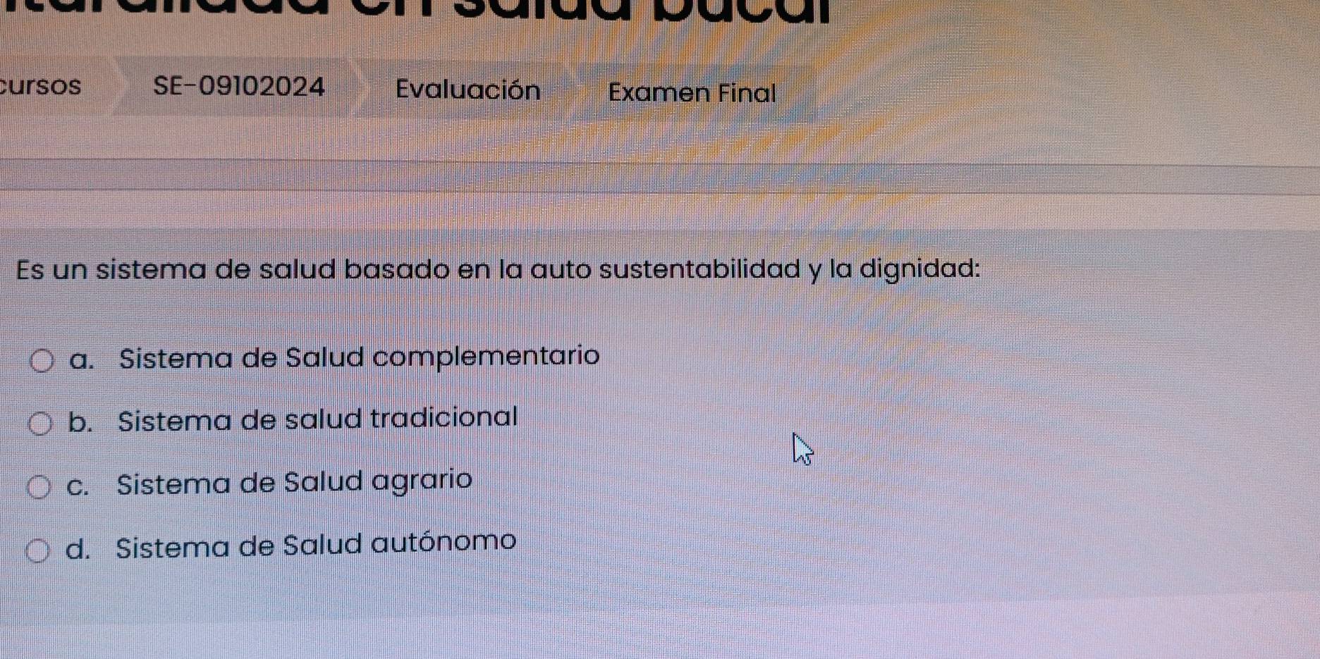 cursos SE-09102024 Evaluación Examen Final
Es un sistema de salud basado en la auto sustentabilidad y la dignidad:
a. Sistema de Salud complementario
b. Sistema de salud tradicional
c. Sistema de Salud agrario
d. Sistema de Salud autónomo