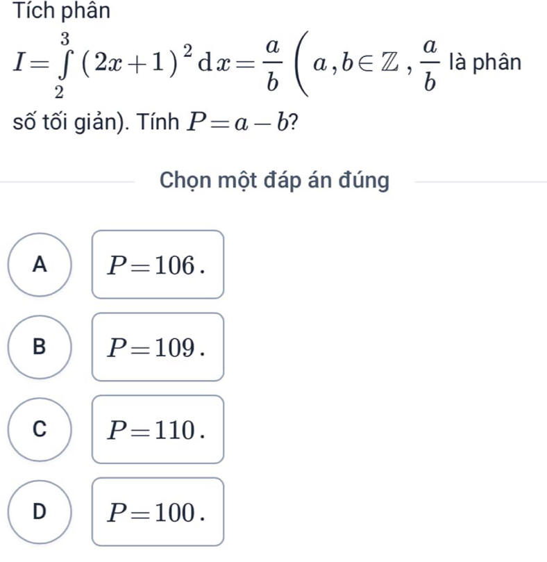 Tích phân
I=∈tlimits _2^(3(2x+1)^2)dx= a/b (a,b∈ Z,  a/b  là phân
số tối giản). Tính P=a-b ?
Chọn một đáp án đúng
A P=106.
B P=109.
C P=110.
D P=100.