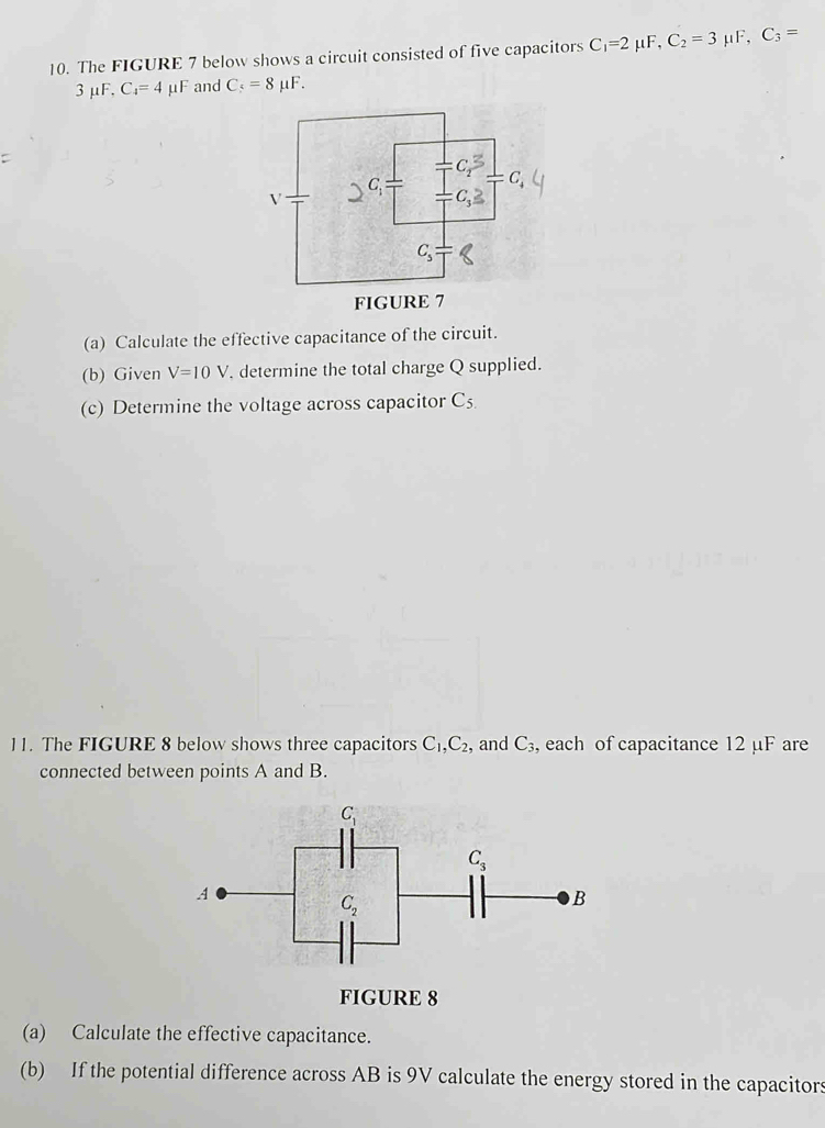 The FIGURE 7 below shows a circuit consisted of five capacitors C_1=2 μF, C_2=3 μF, C_3=
3 μF, C_4=4 μF and C_5=8mu F.
(a) Calculate the effective capacitance of the circuit.
(b) Given V=10V. determine the total charge Q supplied.
(c) Determine the voltage across capacitor C_5.
11. The FIGURE 8 below shows three capacitors C_1,C_2 , and C₃, each of capacitance 12 µF are
connected between points A and B.
(a) Calculate the effective capacitance.
(b) If the potential difference across AB is 9V calculate the energy stored in the capacitors