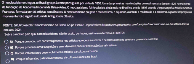 neoclassicismo chegou ao Brasil graças à corte portuguesa por volta de 1808. Uma das primeiras manifestações do movimento se deu em 1826, no momento
da fundação da Academia Imperial de Belas-Artes. O neoclassicismo foi fortalecido ainda mais no Brasil no ano de 1816, quando chegou ao país a Missão Artística
Francesa, formada por 40 artistas neoclássicos. O neoclassicismo pregava o racionalismo, o equilíbrio, a ordem, a moderação e a economia. A grande inspiração do
movimento foi o legado cultural da Antiguidade Clássica.
FONTE: GRUPO escolar. Neoclassicismo no Brasil. Grupo Escolar. Disponível em: https:/www.grupoescolar.com/pesquísa/neoclassícismo-no-brasil.html Acesso
em: abr. 2021.
Sobre o motivo pelo qual o neoclassicismo não foi aceito por todos, assinale a alternativa CORRETA:
A) Porque provocou um constrangimento nos artistas europeus ao utilizar o neoclassicismo na estrutura que existia no Brasil.
B) Porque provocou uma suspeição e arrendamento popular em relação à arte brasileira.
C) Porque influenciou o desenvolvimento artístico da cultura na Europa.
D) Porque influenciou o desenvolvimento da cultura europeia no Brasil.