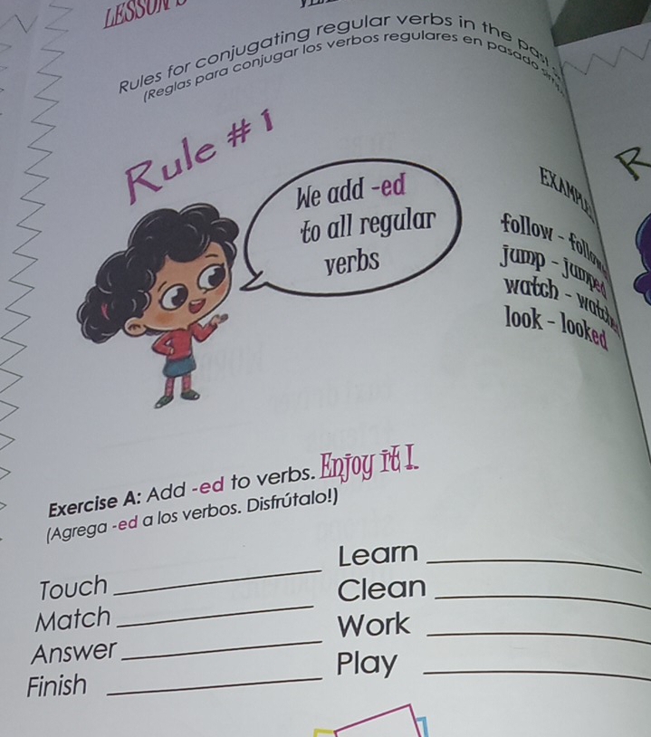 LESSONE 
Rules for conjugating regular verbs in the pas 
(Reglas para conjugar los verbos regulares en pasado 
EXAMPL 
follow - follow 
jump - jumpen wtc tc 
look - looked 
Exercise A: Add -ed to verbs. Enjoy 1 I 
(Agrega -ed a los verbos. Disfrútalo!) 
_ 
Learn_ 
_ 
Touch Clean_ 
_ 
Match 
Work_ 
_ 
Answer 
Play_ 
Finish