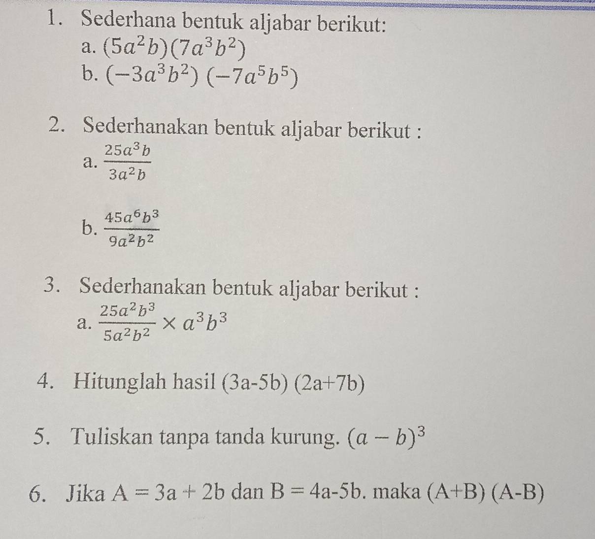 Sederhana bentuk aljabar berikut: 
a. (5a^2b)(7a^3b^2)
b. (-3a^3b^2)(-7a^5b^5)
2. Sederhanakan bentuk aljabar berikut : 
a.  25a^3b/3a^2b 
b.  45a^6b^3/9a^2b^2 
3. Sederhanakan bentuk aljabar berikut : 
a.  25a^2b^3/5a^2b^2 * a^3b^3
4. Hitunglah hasil (3a-5b)(2a+7b)
5. Tuliskan tanpa tanda kurung. (a-b)^3
6. Jika A=3a+2b dan B=4a-5b. maka (A+B)(A-B)