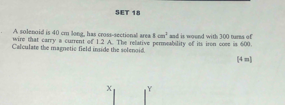 SET 18 
A solenoid is 40 cm long, has cross-sectional area 8cm^2 and is wound with 300 turns of 
wire that carry a current of 1.2 A. The relative permeability of its iron core is 600. 
Calculate the magnetic field inside the solenoid. 
[4 m]
X
Y