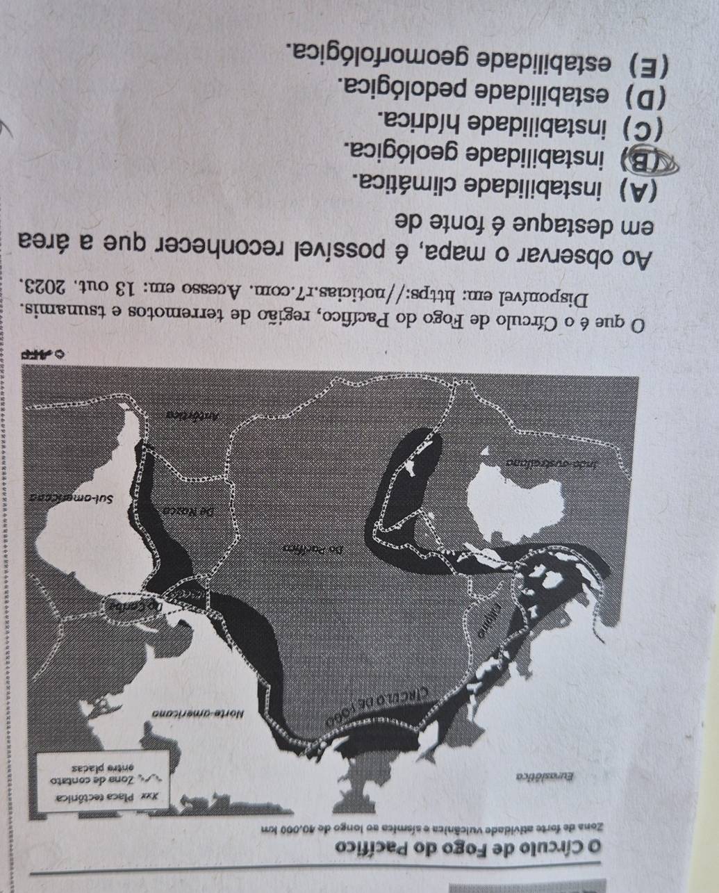 Círculo de Fogo do Pacífico
P
O que é o Círculo de Fogo do Pacífico, região de terremotos e tsunamis.
Disponível em: https://noticias.r7.com. Acesso em: 13 out. 2023.
Ao observar o mapa, é possível reconhecer que a área
em destaque é fonte de
(A) instabilidade climática.
(B) instabilidade geológica.
(C) instabilidade hídrica.
(D) estabilidade pedológica.
(E) estabilidade geomorfológica.