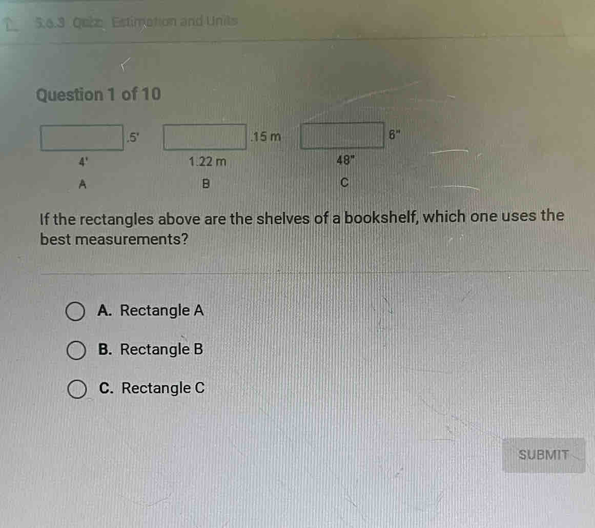 Qeiz Estimation and Unils
Question 1 of 10
s . 15 m 6''

4' 1.22 m 48''
A
B
C
If the rectangles above are the shelves of a bookshelf, which one uses the
best measurements?
A. Rectangle A
B. Rectangle B
C. Rectangle C
SUBMIT