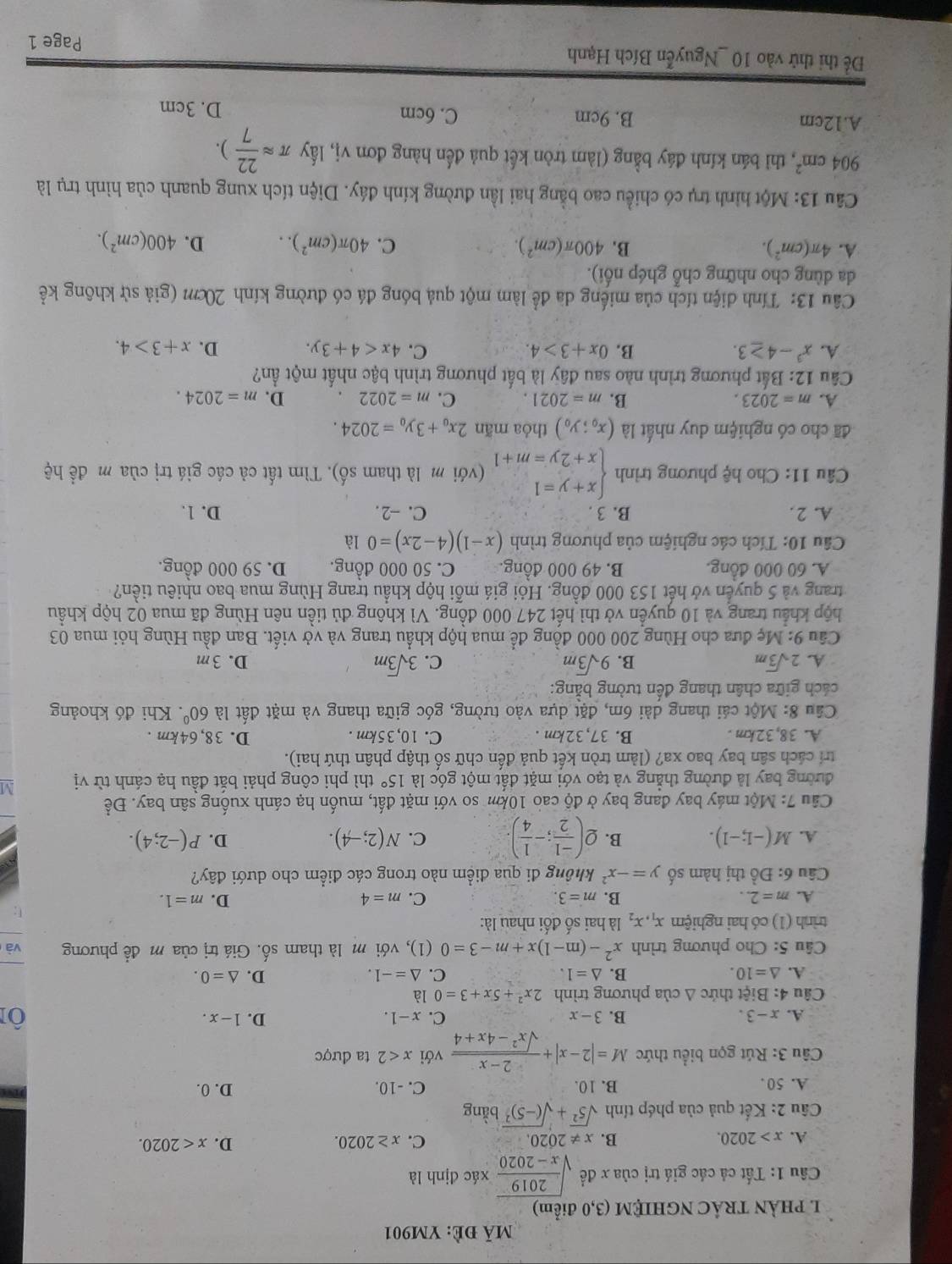 mã đè: YM901
I PHẢN TRÁC NGHIỆM (3,0 điểm)
Cầu 1: Tất cả các giá trị của x đề sqrt(frac 2019)x-2020 xác định là
A. x>2020. B. x!= 2020. C. x≥ 2020. D. x<2020.
* Câu 2: Kết quả của phép tính sqrt(5^2)+sqrt((-5)^2)bing
A. 50 . B. 10 C. -10. D. 0.
Câu 3: Rút gọn biểu thức M=|2-x|+ (2-x)/sqrt(x^2-4x+4)  với x<2</tex> ta được
A. x-3. B. 3-x C. x-1. D. 1-x.
Ôi
Câu 4: Biệt thức Δ của phương trình 2x^2+5x+3=0 là
A. △ =10. B. △ =1. C. △ =-1. D. △ =0.
Câu 5: Cho phương trình x^2-(m-1)x+m-3=0 (1), với m là tham số. Giá trị của m để phương và
trình (1) có hai nghiệm x_1,x_2 là hai số đối nhau là:
A. m=2.. B. m=3. C. m=4 D. m=1.
F:
Câu 6: Đồ thị hàm số y=-x^2 không đi qua điểm nào trong các điểm cho dưới đây?
D.
A. M(-1;-1). B. Q( (-1)/2 ;- 1/4 ). C. N(2;-4). P(-2;4).
Câu 7:Mdot Q t máy bay đang bay ở độ cao 10km so với mặt đất, muốn hạ cánh xuống sân bay. Đề
đường bay là đường thẳng và tạo với mặt đất một góc là 15° thì phi công phải bắt đầu hạ cánh từ vị M
trí cách sân bay bao xa? (làm tròn kết quả đến chữ số thập phân thứ hai).
A. 38,32km. B. 37,32km . C. 10,35km . D. 38,64km .
Cầu 8: Một cái thang dài 6m, đặt dựa vào tường, góc giữa thang và mặt đất là 60°. Khi đó khoảng
cách giữa chân thang đến tường bằng:
A. 2sqrt(3)m B. 9sqrt(3)m C. 3sqrt(3)m D.3m
Câu 9:Me l đưa cho Hùng 200 000 đồng để mua hộp khẩu trang và vở viết. Ban đầu Hùng hỏi mua 03
hộp khẩu trang và 10 quyển vở thì hết 247 000 đồng. Vì không đủ tiền nên Hùng đã mua 02 hộp khẩu
trang và 5 quyển vớ hết 153 000 đồng. Hỏi giá mỗi hộp khẩu trang Hùng mua bao nhiêu tiền?
A. 60 000 đồng. B. 49 000 đồng. C. 50 000 đồng. D. 59 000 đồng.
Câu 10: Tích các nghiệm của phương trình (x-1)(4-2x)=0 là
A. 2. B. 3 . C. -2 . D. 1.
* Câu 11: Cho hệ phương trình beginarrayl x+y=1 x+2y=m+1endarray. (với m là tham số). Tìm tất cả các giá trị của m đề hệ
đã cho có nghiệm duy nhất là (x_0;y_0) thỏa mãn 2x_0+3y_0=2024.
A. m=2023. B. m=2021. C. m=2022 D. m=2024.
Câu 12: Bất phương trình nào sau đây là bất phương trình bậc nhất một ần?
A. x^3-4≥ 3. B. 0x+3>4. C. 4x<4+3y. D. x+3>4.
Câu 13: Tính diện tích của miếng da để làm một quả bóng đá có đường kính 20cm (giả sử không kể
da dùng cho những chỗ ghép nổi).
A. 4π (cm^2). B. 400π (cm^2). C. 40π (cm^2).. D. 400(cm^2).
Câu 13: Một hình trụ có chiều cao bằng hai lần đường kính đáy. Diện tích xung quanh của hình trụ là
904cm^2 *, thì bán kính đáy bằng (làm tròn kết quả đến hàng đơn vị, lấy π approx  22/7 ).
A.12cm B. 9cm C. 6cm
D. 3cm
Để thi thử vào 10 _Nguyễn Bích Hạnh
Page 1