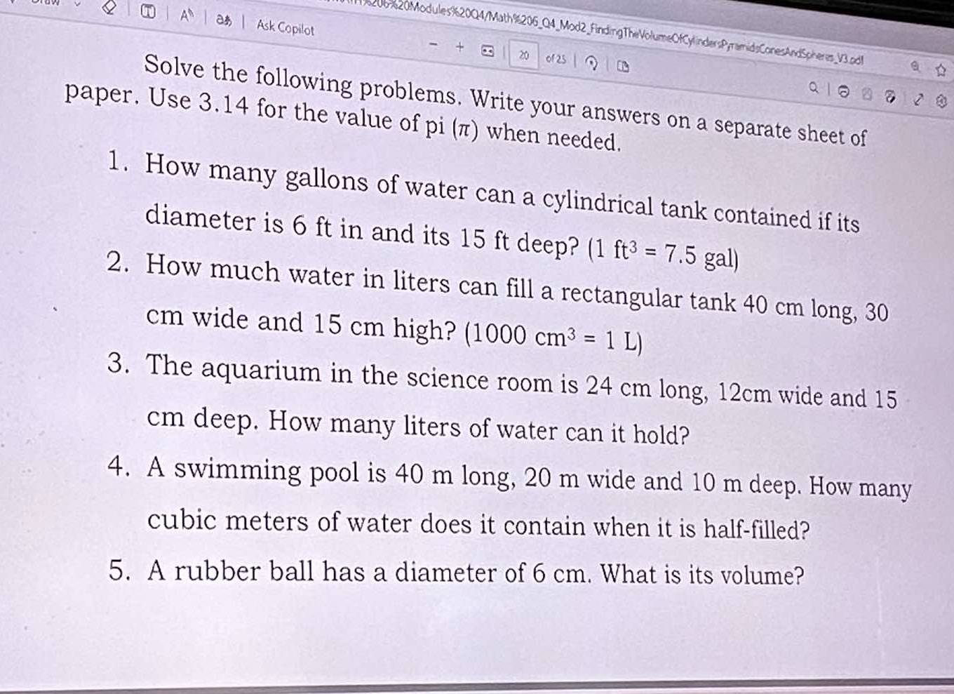 A Ask Copilot - + 
96206%20Modules%20Q4/Math%206_Q4_Mod2_FindingTheVolumeOfCylindersPyramidsConesAndSpheres_V3.pd 
20 of 25 
Solve the following problems. Write your answers on a separate sheet of 
paper. Use 3.14 for the value of pi (π) when needed. 
1. How many gallons of water can a cylindrical tank contained if its 
diameter is 6 ft in and its 15 ft deep? (1ft^3=7.5gal)
2. How much water in liters can fill a rectangular tank 40 cm long, 30
cm wide and 15 cm high? (1000cm^3=1L)
3. The aquarium in the science room is 24 cm long, 12cm wide and 15
cm deep. How many liters of water can it hold? 
4. A swimming pool is 40 m long, 20 m wide and 10 m deep. How many
cubic meters of water does it contain when it is half-filled? 
5. A rubber ball has a diameter of 6 cm. What is its volume?