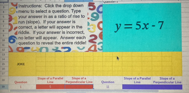 Instructions: Click the drop down Question 1 
4 menu to select a question. Type 
5 your answer in as a ratio of rise to
6 run (slope). If your answer is
7 correct, a letter will appear in the 
8 riddle. If your answer is incorrect, y=5x-7
9 
10 no letter will appear. Answer each 
11 question to reveal the entire riddle! 
12 
13 
14 
15 JOKE 
16 
17 
Slope of a Parallel Slope of a Slope of a Parallel Slope of a 
1B Question Line Perpendicular Line Question Line Perpendicular Line 
19 1 5 11