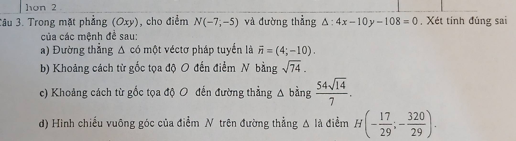 hon 2 . 
Câu 3. Trong mặt phẳng (Oxy), cho điểm N(-7;-5) và đường thẳng △ :4x-10y-108=0. Xét tính đúng sai 
của các mệnh đề sau: 
a) Đường thẳng Δ có một véctơ pháp tuyến là vector n=(4;-10). 
b) Khoảng cách từ gốc tọa độ O đến điểm N bằng sqrt(74). 
c) Khoảng cách từ gốc tọa độ O đến đường thẳng △ bằng  54sqrt(14)/7 . 
d) Hình chiếu vuông góc của điểm N trên đường thẳng △ l_a điểm H(- 17/29 ;- 320/29 ).