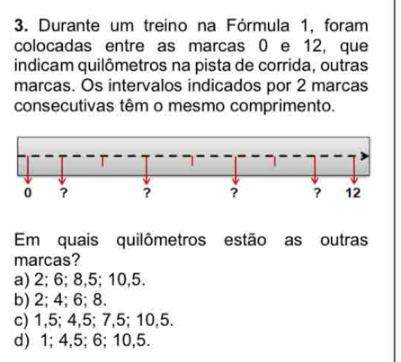 Durante um treino na Fórmula 1, foram
colocadas entre as marcas 0 e 12, que
indicam quilômetros na pista de corrida, outras
marcas. Os intervalos indicados por 2 marcas
consecutivas têm o mesmo comprimento.
Em quais quilômetros estão as outras
marcas?
a) 2; 6; 8, 5; 10, 5.
b) 2; 4; 6; 8.
c) 1, 5; 4, 5; 7, 5; 10, 5.
d) 1; 4, 5; 6; 10, 5.