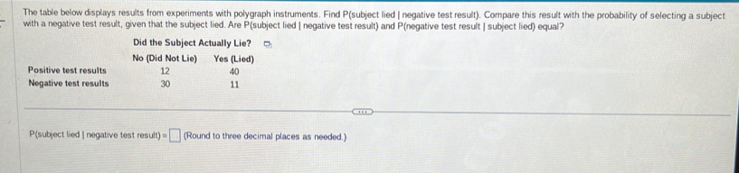 The table below displays results from experiments with polygraph instruments. Find P (subject lied | negative test result). Compare this result with the probability of selecting a subject
with a negative test result, given that the subject lied. Are P (subject lied | negative test result) and P (negative test result | subject lied) equal?
Did the Subject Actually Lie?
No (Did Not Lie) Yes (Lied)
Positive test results 12 40
Negative test results 30 11
P(subject lied | negative test result)=□ (Round to three decimal places as needed.)