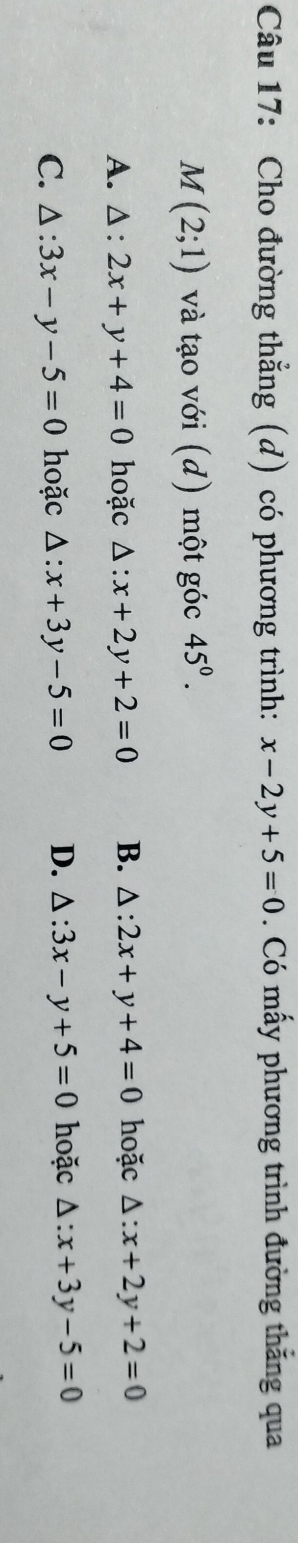 Cho đường thẳng (d) có phương trình: x-2y+5=0. Có mấy phương trình đường thăng qua
M(2;1) và tạo với (d) một góc 45°.
A. △ :2x+y+4=0 hoặc △ :x+2y+2=0 B. △ :2x+y+4=0 hoặc △ :x+2y+2=0
C. △ :3x-y-5=0 hoặc △ :x+3y-5=0 D. △ :3x-y+5=0 hoặc △ :x+3y-5=0
