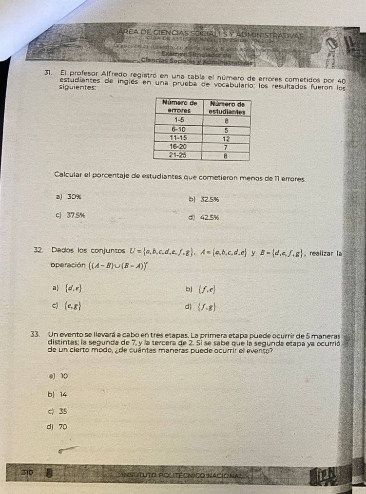 áreA de CieNcias SOciaLES Y ADMIN:STrativas
Guia de Estuoió Nnv l soperion fü
Examen Símulador de
Clencias Sociales y Adminism
31. El profesor Alfredo registró en una tabla el número de errores cometidos por 40
estudiantes de inglés en una prueba de vocabulario; los resultados fueron los
siguientes:
Calcular el porcentaje de estudiantes que cometieron menos de 11 errores.
a) 30% b) 32.5%
c) 37.5% d) 42.5%
32. Dados los conjuntos U= a,b,c,d,e,f,g , A= a,b,c,d,e y B= d,e,f,g , realizar la
operación ((A-B)∪ (B-A))^c
a)  d,e b)  f,e
c)  e,g d)  f,g
33. Un evento se llevará a cabo en tres etapas. La primera etapa puede ocurrir de 5 maneras
distintas; la segunda de 7, y la tercera de 2. Sí se sabe que la segunda etapa ya ocurrió
de un cierto modo, ¿de cuántas maneras puede ocurrir el evento?
a) 10
b) 14
c) 35
d) 70
310 Instituto Politécnico Nacional 12