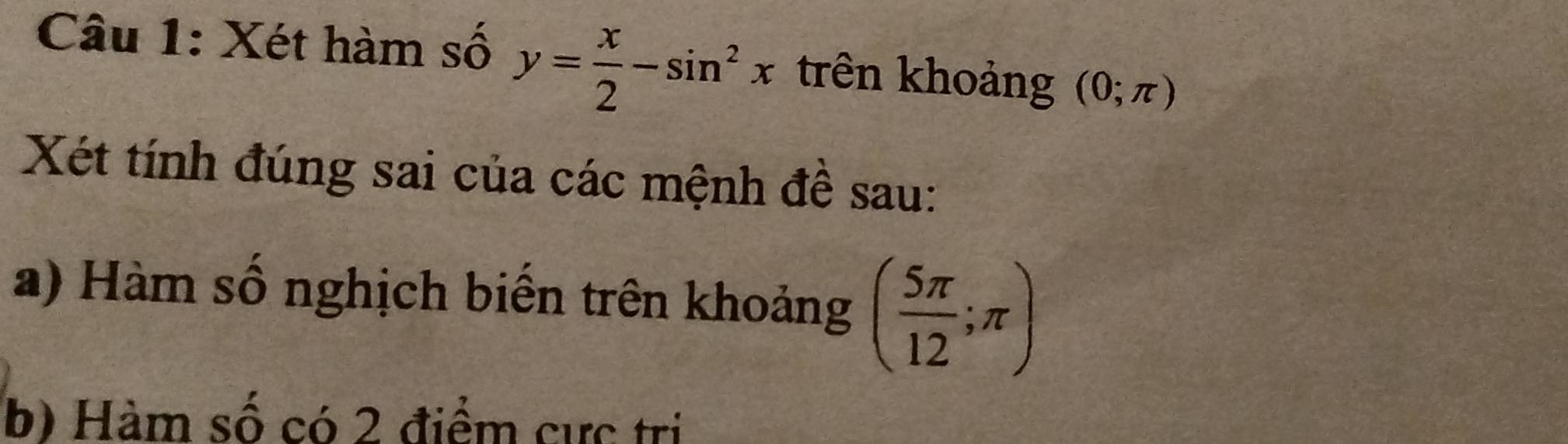 Xét hàm số y= x/2 -sin^2x trên khoảng (0;π )
Xét tính đúng sai của các mệnh đề sau: 
a) Hàm số nghịch biến trên khoảng ( 5π /12 ;π )
b) Hàm số có 2 điểm cực trị