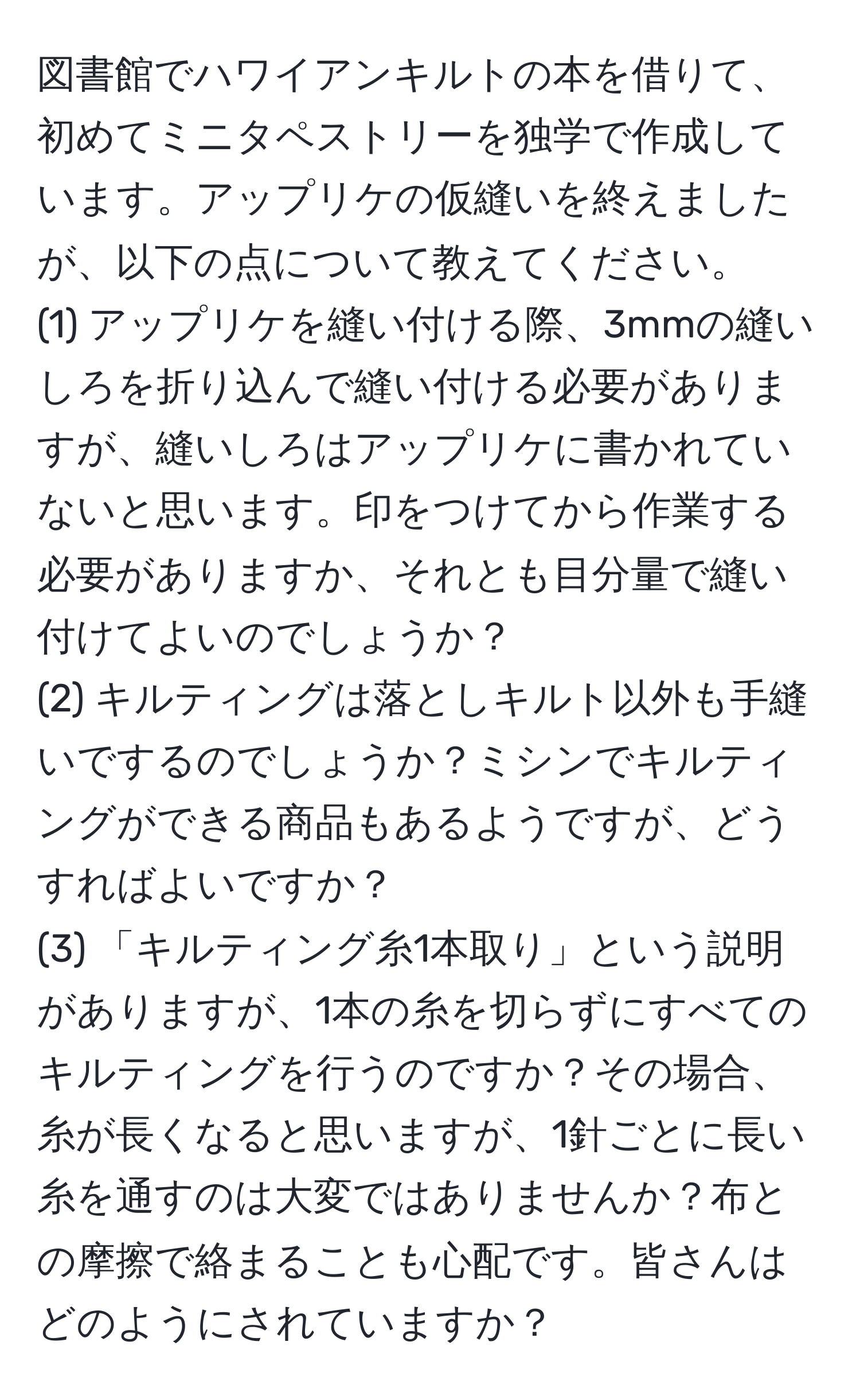 図書館でハワイアンキルトの本を借りて、初めてミニタペストリーを独学で作成しています。アップリケの仮縫いを終えましたが、以下の点について教えてください。  
(1) アップリケを縫い付ける際、3mmの縫いしろを折り込んで縫い付ける必要がありますが、縫いしろはアップリケに書かれていないと思います。印をつけてから作業する必要がありますか、それとも目分量で縫い付けてよいのでしょうか？  
(2) キルティングは落としキルト以外も手縫いでするのでしょうか？ミシンでキルティングができる商品もあるようですが、どうすればよいですか？  
(3) 「キルティング糸1本取り」という説明がありますが、1本の糸を切らずにすべてのキルティングを行うのですか？その場合、糸が長くなると思いますが、1針ごとに長い糸を通すのは大変ではありませんか？布との摩擦で絡まることも心配です。皆さんはどのようにされていますか？