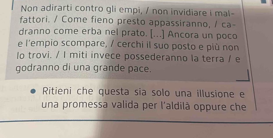 Non adirarti contro gli empi, / non invidiare i mal- 
fattori. / Come fieno presto appassiranno, / ca- 
dranno come erba nel prato. [...] Ancora un poco 
e l’empio scompare, / cerchi il suo posto e più non 
lo trovi. / I miti invece possederanno la terra / e 
godranno di una grande pace. 
Ritieni che questa sia solo una illusione e 
una promessa valida per l'aldilà oppure che