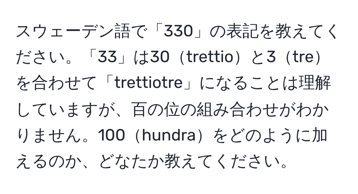 スウェーデン語で「330」の表記を教えてください。「33」は30trettioと3treを合わせて「trettiotre」になることは理解していますが、百の位の組み合わせがわかりません。100hundraをどのように加えるのか、どなたか教えてください。