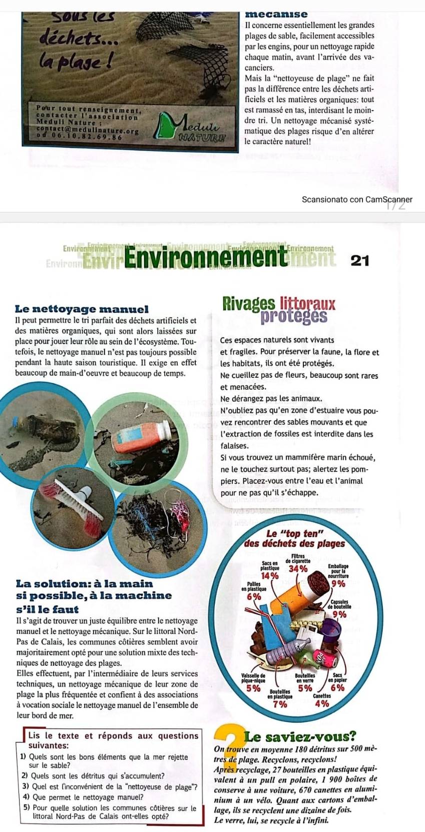 ecanise
concerne essentiellement les grandes
lages de sable, facilement accessibles
ar les engins, pour un nettoyage rapide
haque matin, avant l'arrivée des va-
anciers.
ais la “nettoyeuse de plage” ne fait
as la différence entre les déchets arti-
iciels et les matières organiques: tout
st ramassé en tas, interdisant le moin-
re tri. Un nettoyage mécanisé systé-
atique des plages risque d’en altérer
caractère naturel!
Scansionato con CamScanner
E vir Environnement vironnement
nent 21
Le nettoyage manuel Rivages littoraux
Il peut permettre le tri parfait des déchets artificiels et proteges
des matières organiques, qui sont alors laissées sur
place pour jouer leur rôle au sein de l'écosystème. Tou- Ces espaces naturels sont vivants
tefois, le nettoyage manuel n’est pas toujours possible et fragiles. Pour préserver la faune, la flore et
pendant la haute saison touristique. Il exige en effet les habitats, ils ont été protégés.
beaucoup de main-d’oeuvre et beaucoup de temps. Ne cueillez pas de fleurs, beaucoup sont rares
menacées.
e dérangez pas les animaux.
oubliez pas qu'en zone d'estuaire vous pou-
z rencontrer des sables mouvants et que
xtraction de fossiles est interdite dans les
aises.
vous trouvez un mammifère marin échoué,
le touchez surtout pas; alertez les pom-
ers. Placez-vous entre l’eau et l’animal
ur ne pas qu'il s'échappe.
La solution: à la main
si possible, à la machine
S' il le faut
Il s’agit de trouver un juste équilibre entre le nettoyage
manuel et le nettoyage mécanique. Sur le littoral Nord-
Pas de Calais, les communes côtières semblent avoir
majoritairement opté pour une solution mixte des tech-
niques de nettoyage des plages.
Elles effectuent, par l'intermédiaire de leurs services
techniques, un nettoyage mécanique de leur zone de
plage la plus fréquentée et confient à des associations
à vocation sociale le nettoyage manuel de l’ensemble de
leur bord de mer.
Lis le texte et réponds aux questions Le saviez-vous?
suivantes:
On trouve en moyenne 180 détritus sur 500 mè-
1) Quels sont les bons éléments que la mer rejette tres de plage. Recyclons, recyclons!
sur le sable?
Après recyclage, 27 bouteilles en plastique équi-
2) Quels sont les détritus qui s'accumulent? valent à un pull en polaire, 1 900 boîtes de
3) Quel est l'inconvénient de la “nettoyeuse de plage”? conserve à une voiture, 670 canettes en alumi-
4) Que permet le nettoyage manuel? nium à un vélo. Quant aux cartons d'embal-
5) Pour quelle solution les communes côtières sur le lage, ils se recyclent une dizaine de fois.
Le verre, lui, se recycle à l’infini.